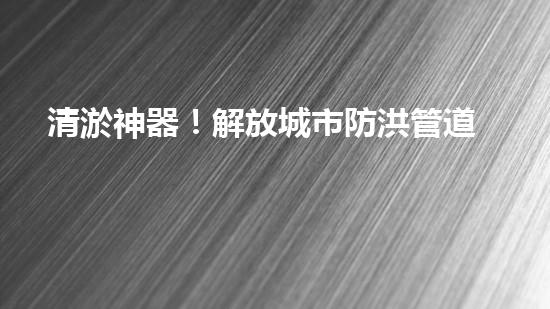 清淤神器！解放城市防洪管道的新利器，讓洪水無(wú)處藏身！